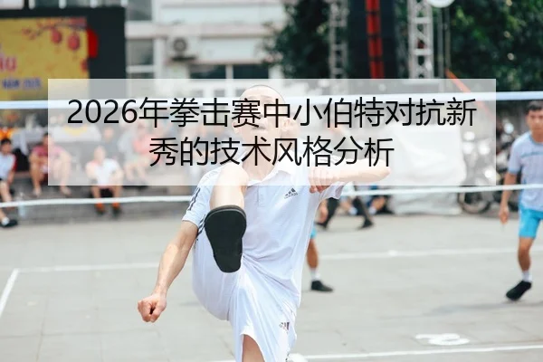 2026年拳击赛中小伯特对抗新秀的技术风格分析
