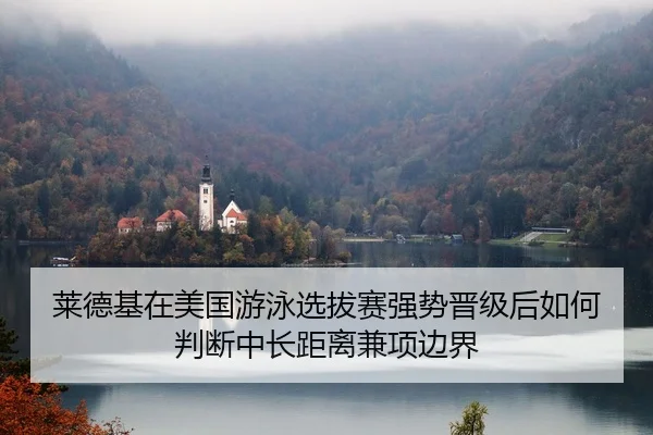 莱德基在美国游泳选拔赛强势晋级后如何判断中长距离兼项边界