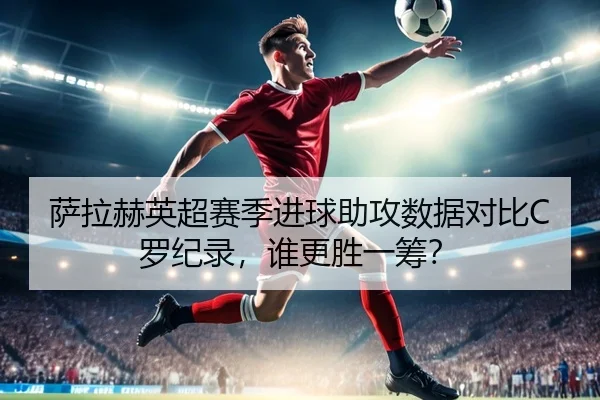 萨拉赫英超赛季进球助攻数据对比C罗纪录，谁更胜一筹？